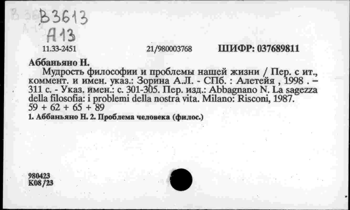 ﻿fl13
11.33-2451	21/980003768 ШИФР: 037689811
Аббаньяно H.
Мудрость философии и проблемы нашей жизни / Пер. с ит., коммент, и имен, указ.: Зорина А.Л. - СПб. : Алетейя , 1998 . -311 с. - Указ, имен.: с. 301-305. Пер. изд.: Abbagnano N. La sagezza della filosofia: i problem! della nostra vita. Milano: Risconi, 1987. 59 + 62 + 65 + 89
1. Аббаньяно H. 2. Проблема человека (филос.)
980423
K08/23